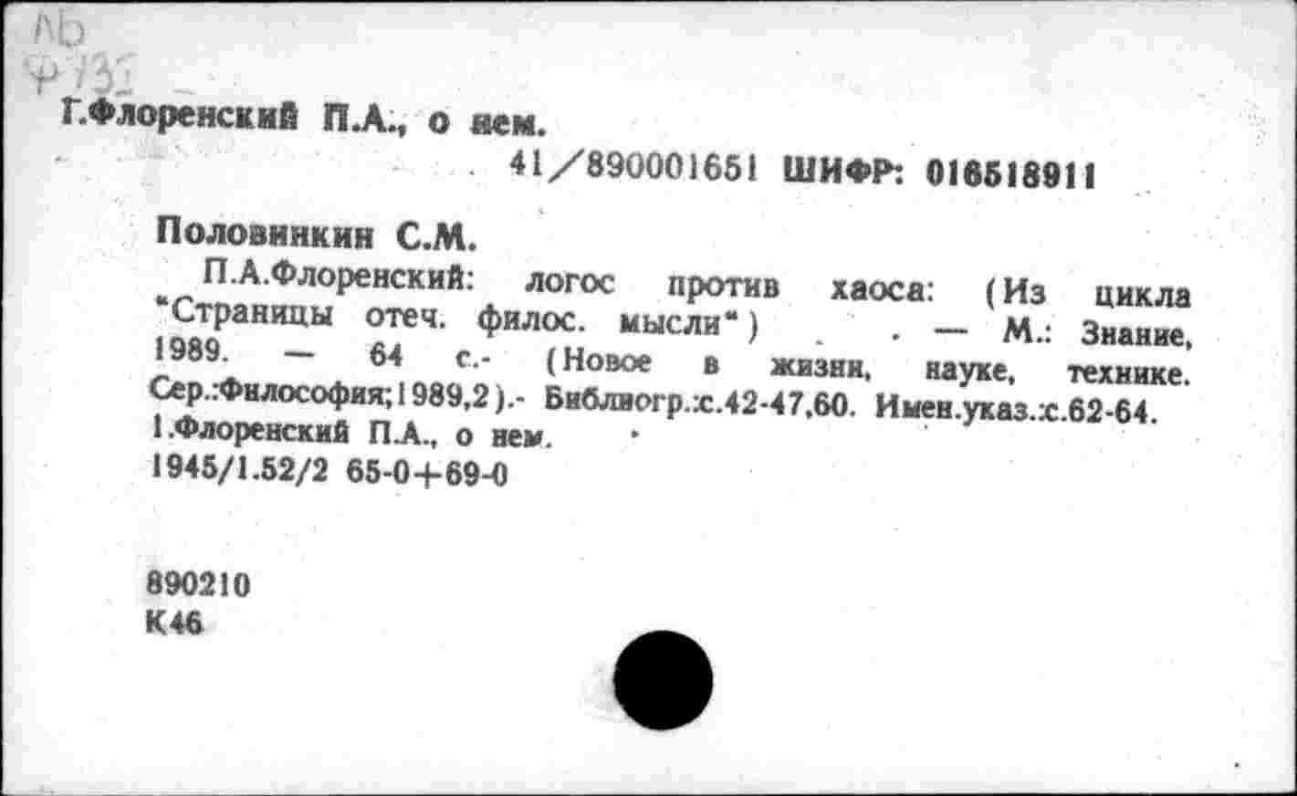 ﻿ЛЬ
г _
Г. Флоре нем ИЙ пл., о нем.
41/890001651 ШИФР: 016518911
Половинкин С.М.
ПА.Флоренский: логос против хаоса: (Из цикла •Страницы отеч. филос. мысли“) . — М.: Знание, 1989.	—	64	с.- (Новое в жизни, науке, технике.
Сер..Философия; 1989,2).- Би0лиогр.х.42-47,60. Имен.указ.х.62-64. 1.Флоренский ПА., о нем.
1945/1.52/2 65-04-69-0
890210 К 46